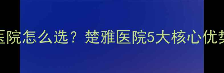 图片 长沙焦虑抑郁心理医院怎么选？楚雅医院5大核心优势全（附真实案例）