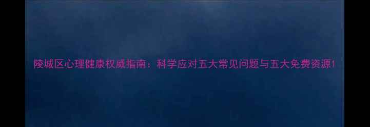 图片 陵城区心理健康权威指南：科学应对五大常见问题与五大免费资源1