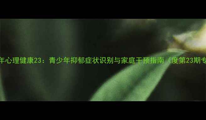 图片 青少年心理健康23：青少年抑郁症状识别与家庭干预指南（度第23期专题）