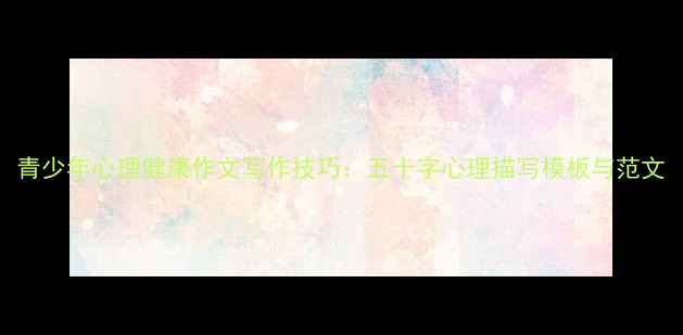 图片 青少年心理健康作文写作技巧：五十字心理描写模板与范文