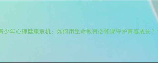 图片 青少年心理健康危机：如何用生命教育必修课守护青春成长？1