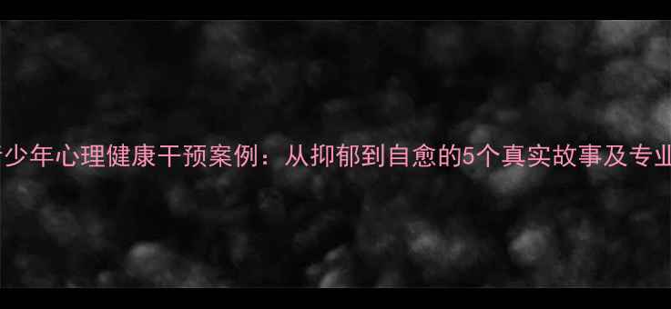 图片 青少年心理健康干预案例：从抑郁到自愈的5个真实故事及专业1