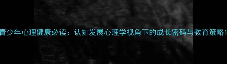 图片 青少年心理健康必读：认知发展心理学视角下的成长密码与教育策略1
