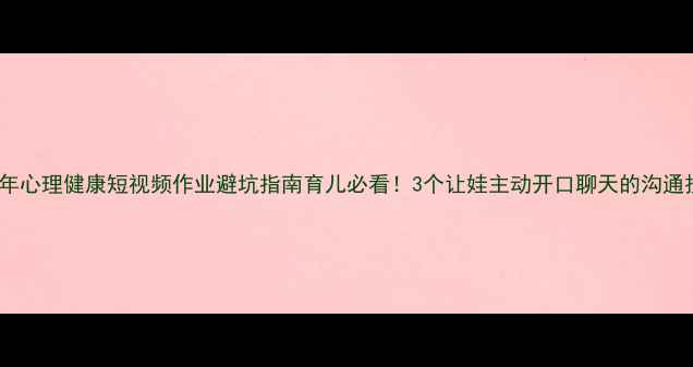 图片 青少年心理健康短视频作业避坑指南育儿必看！3个让娃主动开口聊天的沟通技巧1