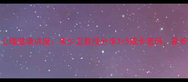 图片 青少年心理健康讲座：宋少卫教授分享3+5成长密码，家长必看！