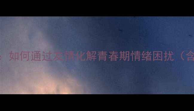 图片 青少年心理健康：如何通过友情化解青春期情绪困扰（含心理调适指南）