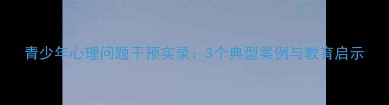 图片 青少年心理问题干预实录：3个典型案例与教育启示