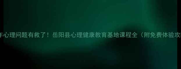图片 青少年心理问题有救了！岳阳县心理健康教育基地课程全（附免费体验攻略）1