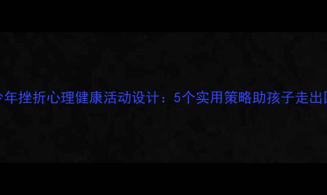 图片 青少年挫折心理健康活动设计：5个实用策略助孩子走出困境