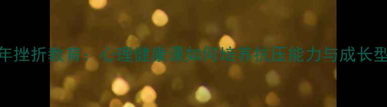 图片 青少年挫折教育：心理健康课如何培养抗压能力与成长型思维