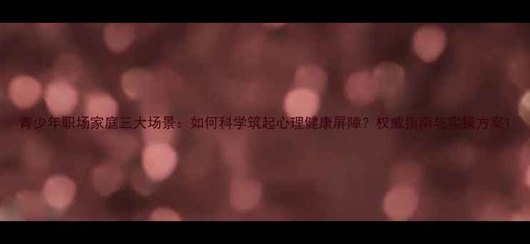 图片 青少年职场家庭三大场景：如何科学筑起心理健康屏障？权威指南与实操方案1