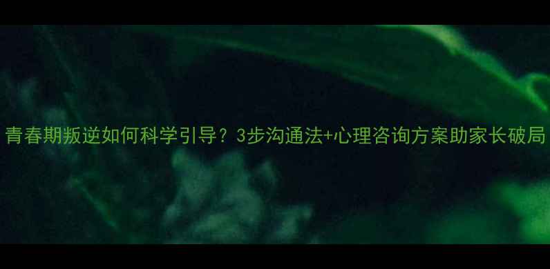 图片 青春期叛逆如何科学引导？3步沟通法+心理咨询方案助家长破局