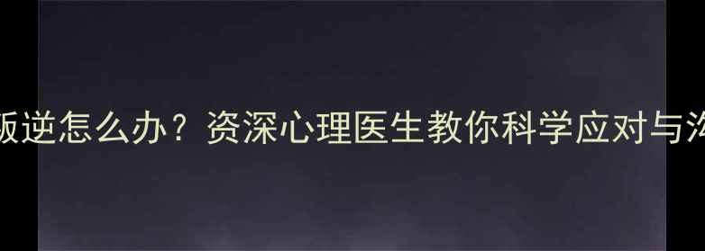 图片 青春期叛逆怎么办？资深心理医生教你科学应对与沟通技巧