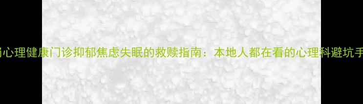 图片 鹤岗心理健康门诊抑郁焦虑失眠的救赎指南：本地人都在看的心理科避坑手册1