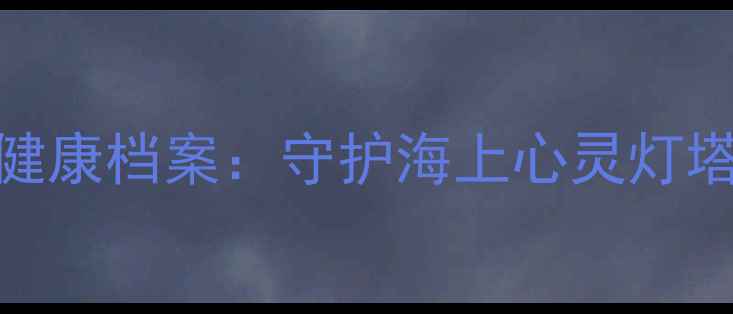 图片 🌊船员心理健康档案：守护海上心灵灯塔的必备指南