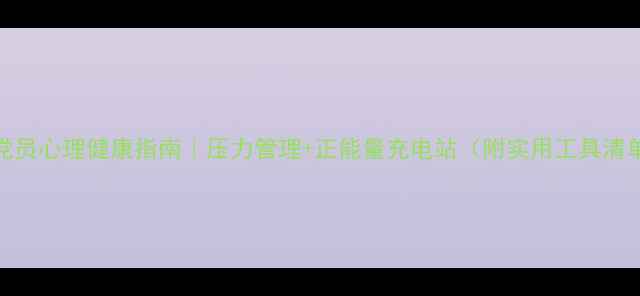 图片 🌟党员心理健康指南｜压力管理+正能量充电站（附实用工具清单）