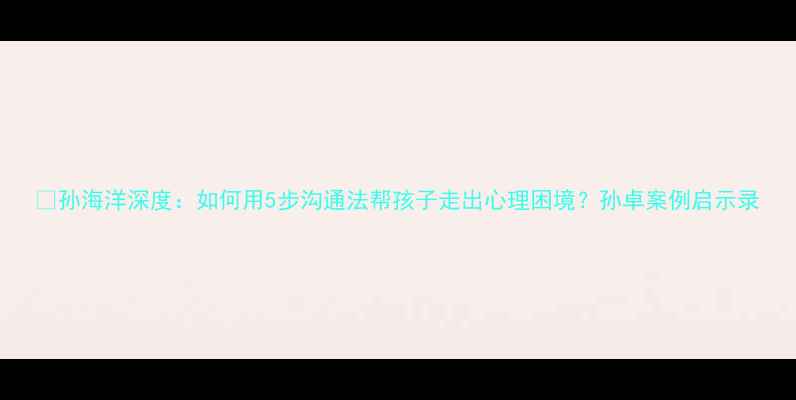 图片 🌟孙海洋深度：如何用5步沟通法帮孩子走出心理困境？孙卓案例启示录