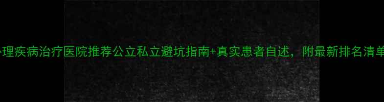 图片 🌟心理疾病治疗医院推荐公立私立避坑指南+真实患者自述，附最新排名清单！1