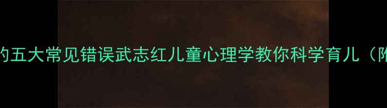 图片 🌟毁掉孩子的五大常见错误武志红儿童心理学教你科学育儿（附实操指南）