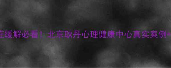 图片 🌟焦虑症抑郁症缓解必看！北京耿丹心理健康中心真实案例+科学疗法全🌟1