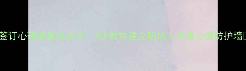 图片 🌟签订心理健康协议书：3步教你建立职场人专属心理防护墙🌟1