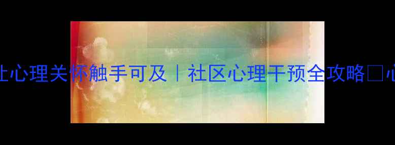 图片 🌟网格化心理健康服务：让心理关怀触手可及｜社区心理干预全攻略🌟心理健康社区服务精准干预