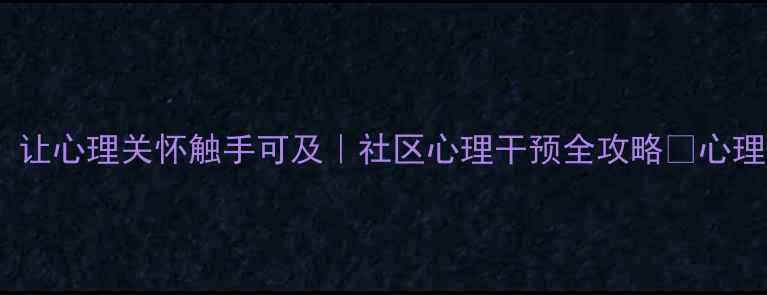 图片 🌟网格化心理健康服务：让心理关怀触手可及｜社区心理干预全攻略🌟心理健康社区服务精准干预1