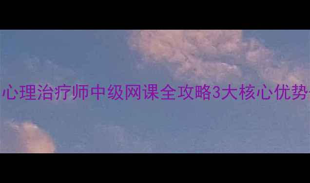 图片 🌟零基础也能考证书！心理治疗师中级网课全攻略3大核心优势+真实学员案例分享🌟1