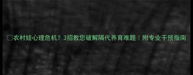 图片 🌱农村娃心理危机？3招教您破解隔代养育难题｜附专业干预指南