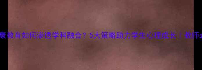 图片 🌱心理健康教育如何渗透学科融合？5大策略助力学生心理成长｜教师必看干货1