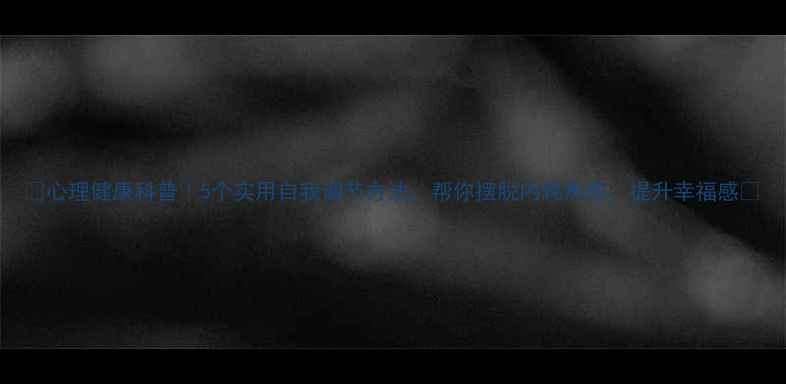 图片 🌱心理健康科普｜5个实用自我调节方法，帮你摆脱内耗焦虑，提升幸福感✨