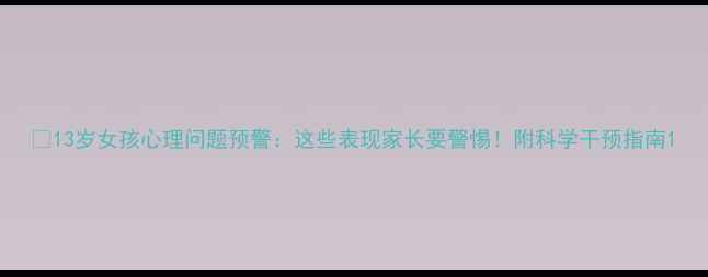 图片 💡13岁女孩心理问题预警：这些表现家长要警惕！附科学干预指南1