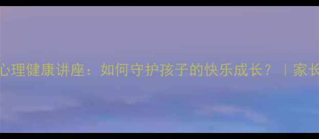 图片 📚小学生心理健康讲座：如何守护孩子的快乐成长？｜家长必看指南