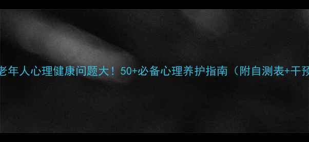 图片 🔥中国老年人心理健康问题大！50+必备心理养护指南（附自测表+干预方法）