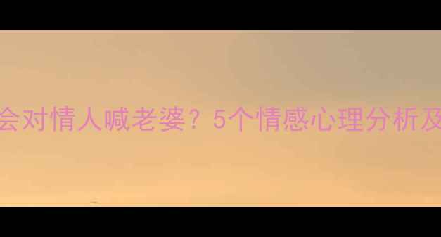 图片 🔥为什么男人会对情人喊老婆？5个情感心理分析及健康应对指南