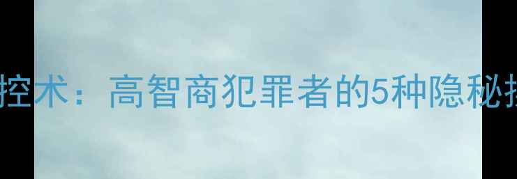 图片 🔥连环罪背后的心理操控术：高智商犯罪者的5种隐秘操控手段及破解指南🔥1