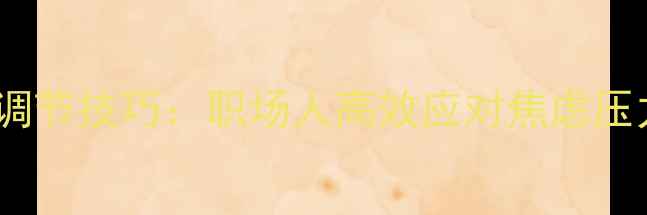 图片 10个科学心理调节技巧：职场人高效应对焦虑压力的实操指南1