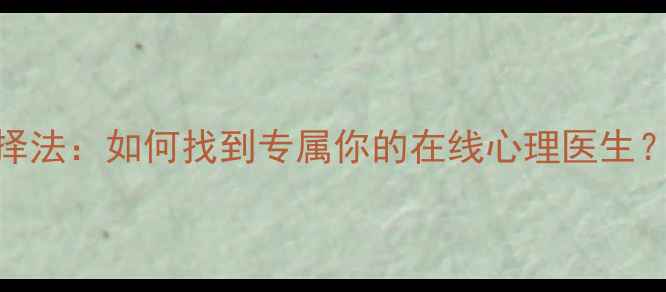 图片 3大优势+5步选择法：如何找到专属你的在线心理医生？心理健康指南1