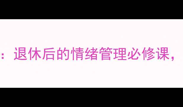图片 62岁中老年男性心理健康指南：退休后的情绪管理必修课，这5招让你轻松应对年龄焦虑2