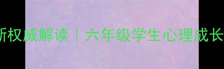 图片 上海六年级心理健康教材最新权威解读｜六年级学生心理成长全攻略（附家长必看指南）2