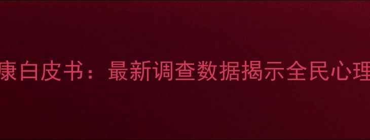 图片 中国国民心理健康白皮书：最新调查数据揭示全民心理状态与干预建议