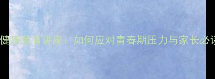 图片 中学生心理健康教育讲座：如何应对青春期压力与家长必读沟通指南1