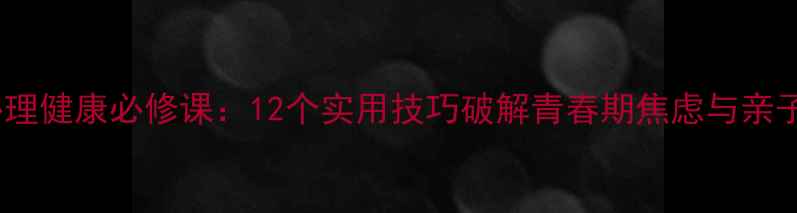 图片 中小学生心理健康必修课：12个实用技巧破解青春期焦虑与亲子沟通难题2