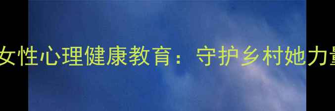 图片 乡村振兴村委会开展女性心理健康教育：守护乡村她力量，共建幸福新家园1