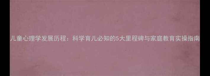 图片 儿童心理学发展历程：科学育儿必知的5大里程碑与家庭教育实操指南