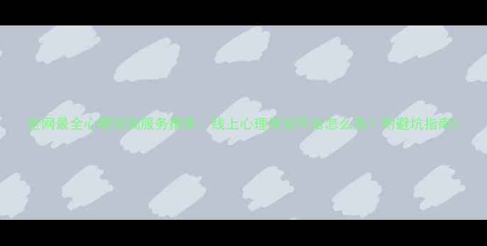 图片 全网最全心理咨询服务推荐：线上心理咨询平台怎么选？附避坑指南2