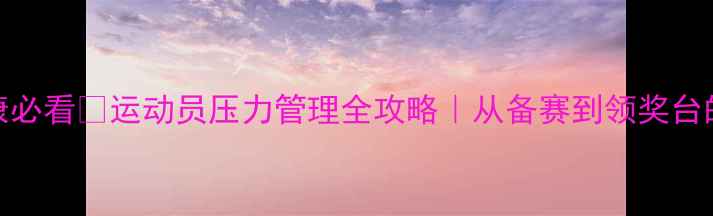 图片 冬奥会心理健康必看🏒运动员压力管理全攻略｜从备赛到领奖台的心理建设指南