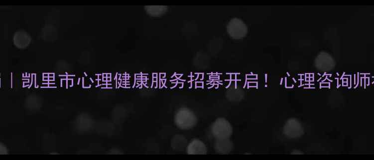 图片 凯里心理健康岗｜凯里市心理健康服务招募开启！心理咨询师社工专员岗位全