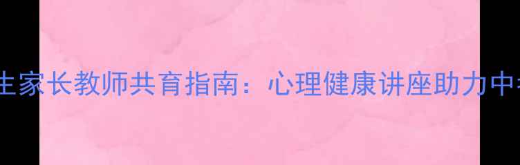 图片 初三学生家长教师共育指南：心理健康讲座助力中考冲刺2