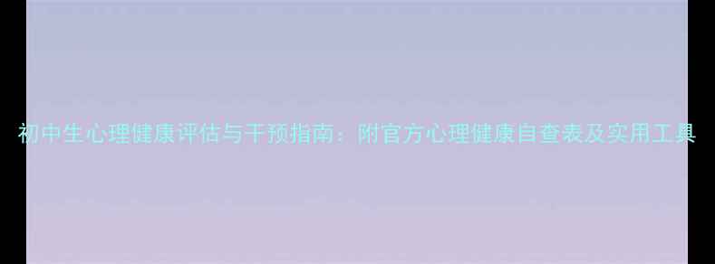 图片 初中生心理健康评估与干预指南：附官方心理健康自查表及实用工具